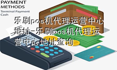 乐刷pos机代理运营中心地址-乐刷pos机代理运营中心地址查询