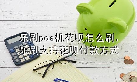 乐刷pos机花呗怎么刷，乐刷支持花呗付款方式