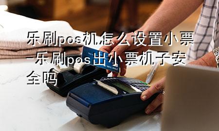 乐刷pos机怎么设置小票-乐刷pos出小票机子安全吗