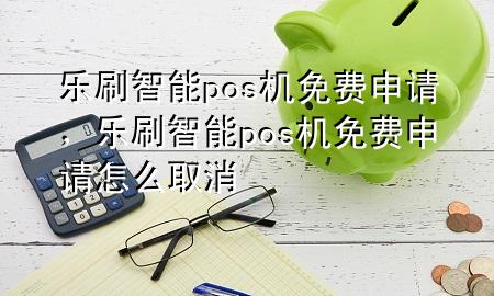 乐刷智能pos机免费申请，乐刷智能pos机免费申请怎么取消