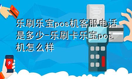 乐刷乐宝pos机客服电话是多少-乐刷卡乐宝pos机怎么样