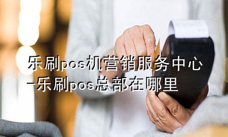 乐刷pos机营销服务中心-乐刷pos总部在哪里