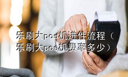 乐刷大pos机进件流程（乐刷大pos机费率多少）