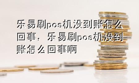 乐易刷pos机没到账怎么回事，乐易刷pos机没到账怎么回事啊