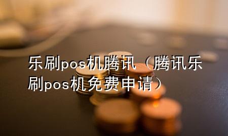 乐刷pos机腾讯（腾讯乐刷pos机免费申请）