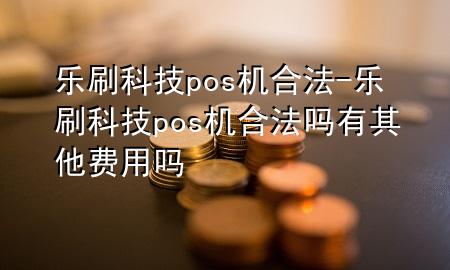 乐刷科技pos机合法-乐刷科技pos机合法吗有其他费用吗