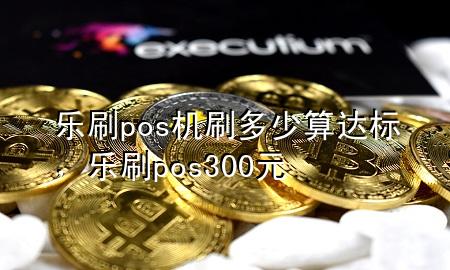 乐刷pos机刷多少算达标，乐刷pos300元