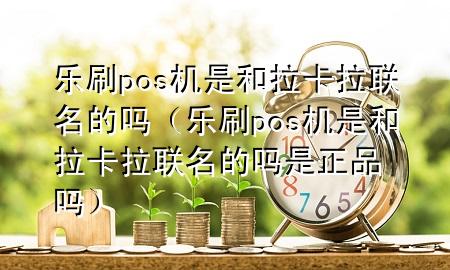 乐刷pos机是和拉卡拉联名的吗（乐刷pos机是和拉卡拉联名的吗是正品吗）