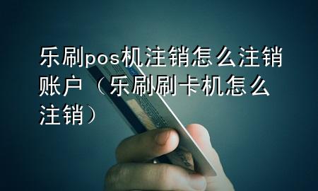 乐刷pos机注销怎么注销账户（乐刷刷卡机怎么注销）