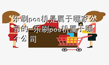 乐刷pos机是属于哪家公司的-乐刷pos机属于哪个公司