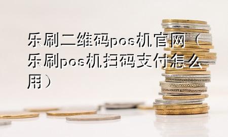 乐刷二维码pos机官网（乐刷pos机扫码支付怎么用）