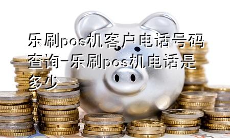 乐刷pos机客户电话号码查询-乐刷pos机电话是多少