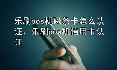 乐刷pos机磁条卡怎么认证，乐刷pos机信用卡认证