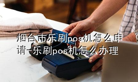 烟台市乐刷pos机怎么申请-乐刷pos机怎么办理