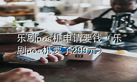 乐刷pos机申请要钱（乐刷pos机要了299元）