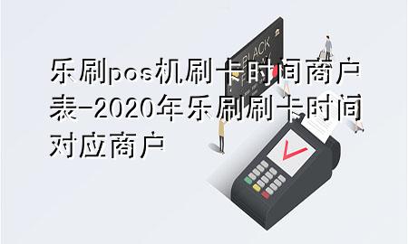 乐刷pos机刷卡时间商户表-2020年乐刷刷卡时间对应商户