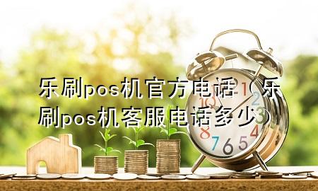 乐刷pos机官方电话（乐刷pos机客服电话多少）