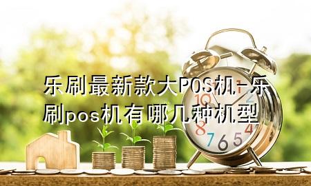 乐刷最新款大POS机-乐刷pos机有哪几种机型