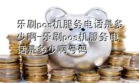 乐刷pos机服务电话是多少啊-乐刷pos机服务电话是多少啊号码