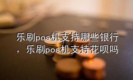 乐刷pos机支持哪些银行，乐刷pos机支持花呗吗