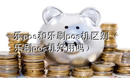 乐pos和乐刷pos机区别（乐刷pos机好用吗）