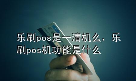 乐刷pos是一清机么，乐刷pos机功能是什么