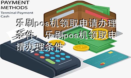 乐刷pos机领取申请办理条件，乐刷pos机领取申请办理条件