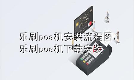 乐刷pos机安装流程图，乐刷pos机下载安装