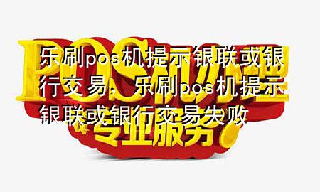 乐刷pos机提示银联或银行交易，乐刷pos机提示银联或银行交易失败