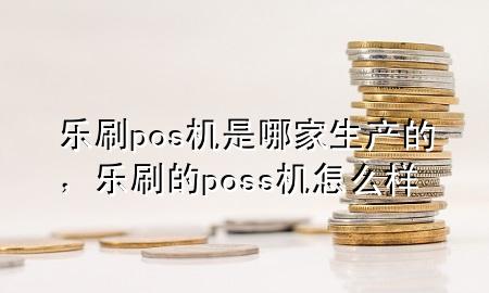 乐刷pos机是哪家生产的，乐刷的poss机怎么样