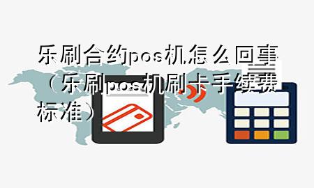 乐刷合约pos机怎么回事（乐刷pos机刷卡手续费标准）