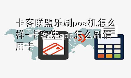 卡客联盟乐刷pos机怎么样-卡客俫app怎么刷信用卡