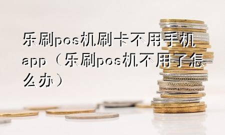 乐刷pos机刷卡不用手机app（乐刷pos机不用了怎么办）