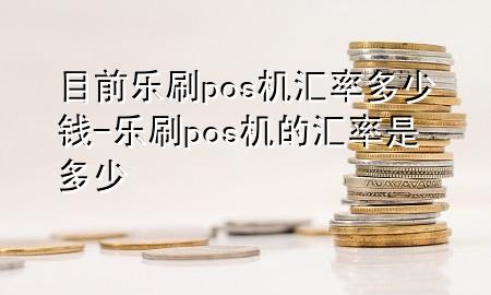 目前乐刷pos机汇率多少钱-乐刷pos机的汇率是多少