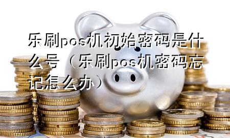 乐刷pos机初始密码是什么号（乐刷pos机密码忘记怎么办）