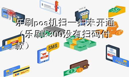 乐刷pos机扫一扫未开通（乐刷k300没有扫码付款）