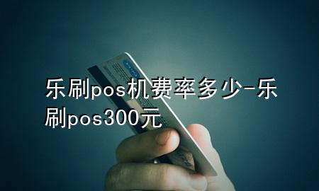 乐刷pos机费率多少-乐刷pos300元