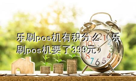 乐刷pos机有积分么（乐刷pos机要了399元）