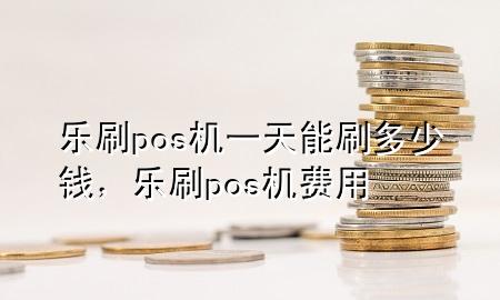 乐刷pos机一天能刷多少钱，乐刷pos机费用