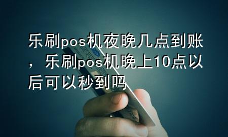 乐刷pos机夜晚几点到账，乐刷pos机晚上10点以后可以秒到吗