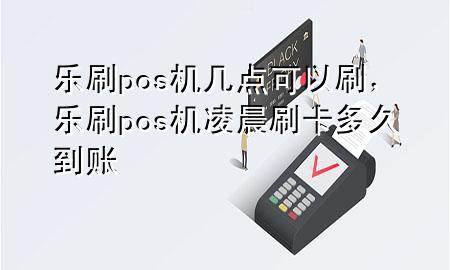 乐刷pos机几点可以刷，乐刷pos机凌晨刷卡多久到账