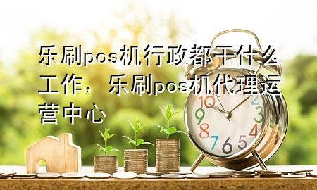 乐刷pos机行政都干什么工作，乐刷pos机代理运营中心