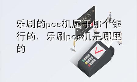 乐刷的pos机属于哪个银行的，乐刷pos机是哪里的