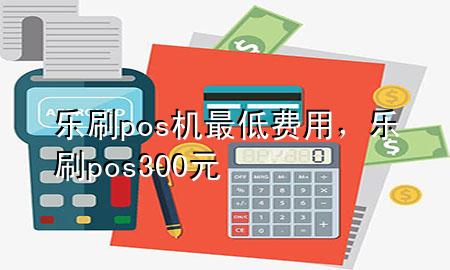 乐刷pos机最低费用，乐刷pos300元