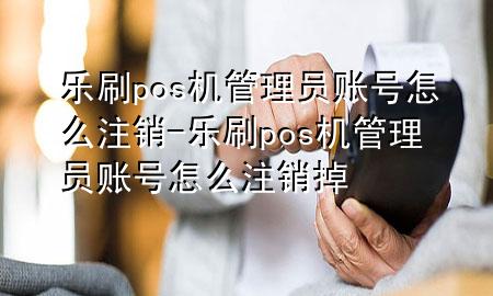 乐刷pos机管理员账号怎么注销-乐刷pos机管理员账号怎么注销掉