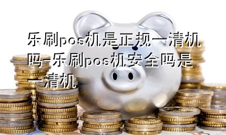 乐刷pos机是正规一清机吗-乐刷pos机安全吗是一清机