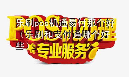 乐刷pos机通易付那个好（乐刷和支付通哪个好些）