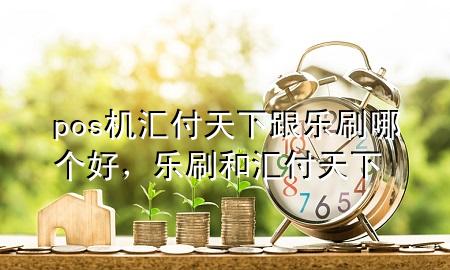 pos机汇付天下跟乐刷哪个好，乐刷和汇付天下