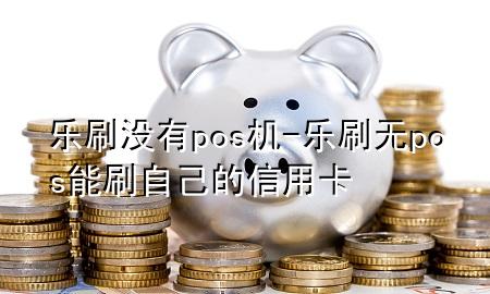 乐刷没有pos机-乐刷无pos能刷自己的信用卡