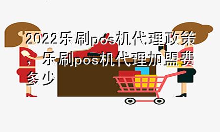 2022乐刷pos机代理政策，乐刷pos机代理加盟费多少